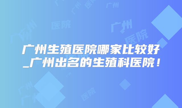 广州生殖医院哪家比较好_广州出名的生殖科医院！