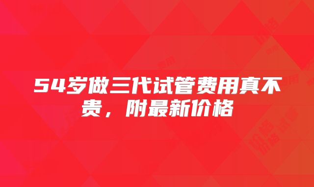 54岁做三代试管费用真不贵,附最新价格