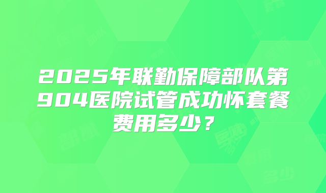 2025年联勤保障部队第904医院试管成功怀套餐费用多少?