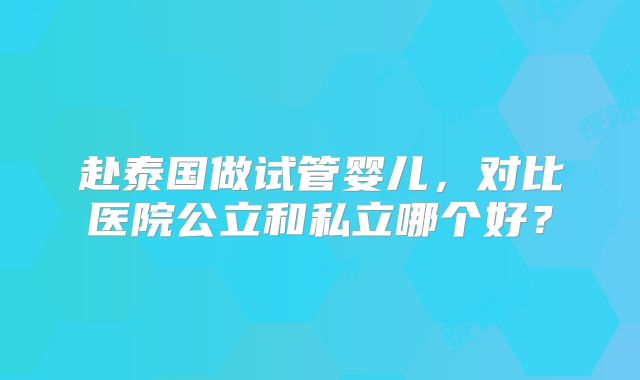 赴泰国做试管婴儿，对比医院公立和私立哪个好？