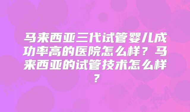 马来西亚三代试管婴儿成功率高的医院怎么样？马来西亚的试管技术怎么样？