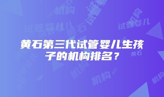 黄石第三代试管婴儿生孩子的机构排名？