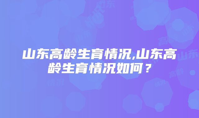 山东高龄生育情况,山东高龄生育情况如何？