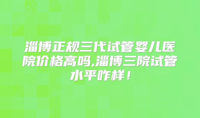 淄博正规三代试管婴儿医院价格高吗,淄博三院试管水平咋样!
