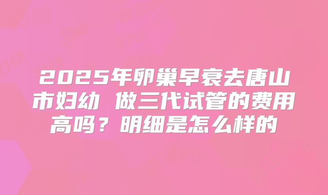 2025年卵巢早衰去唐山市妇幼 做三代试管的费用高吗?明细是怎么样的
