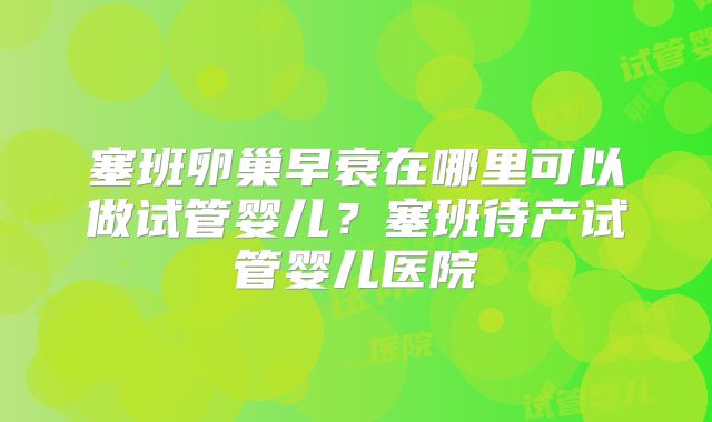 塞班卵巢早衰在哪里可以做试管婴儿？塞班待产试管婴儿医院
