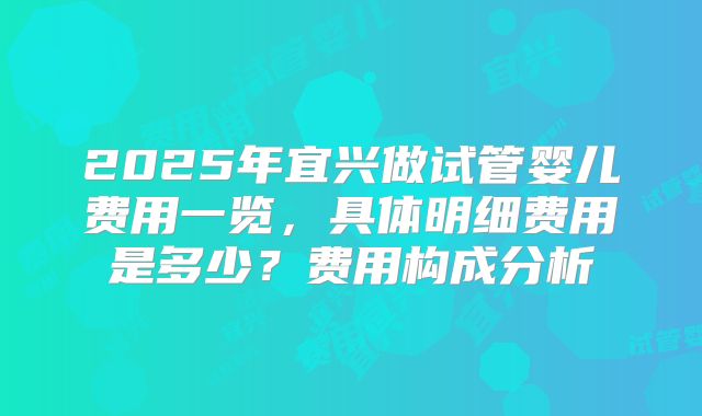 2025年宜兴做试管婴儿费用一览，具体明细费用是多少？费用构成分析