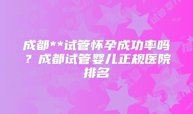 成都**试管怀孕成功率吗？成都试管婴儿正规医院排名