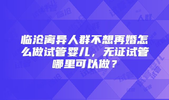 临沧离异人群不想再婚怎么做试管婴儿，无证试管哪里可以做？