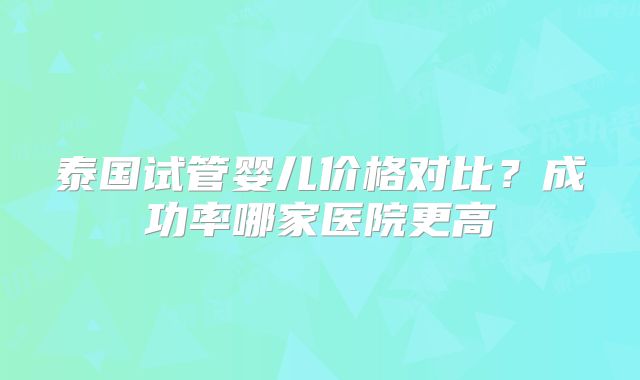泰国试管婴儿价格对比？成功率哪家医院更高