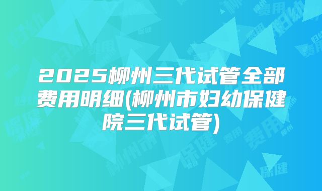 2025柳州三代试管全部费用明细(柳州市妇幼保健院三代试管)