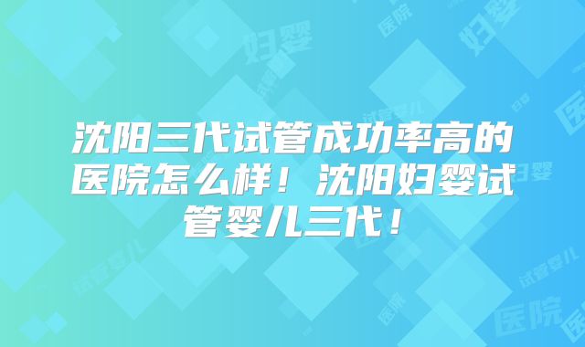 沈阳三代试管成功率高的医院怎么样！沈阳妇婴试管婴儿三代！