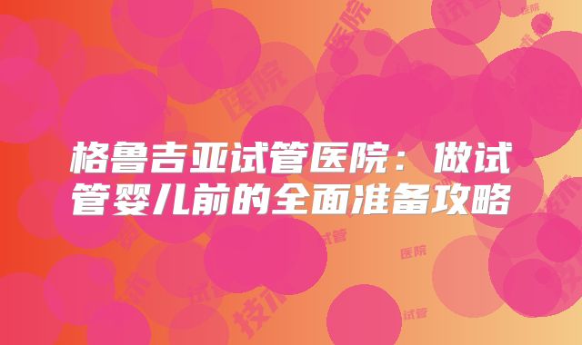 格鲁吉亚试管医院：做试管婴儿前的全面准备攻略