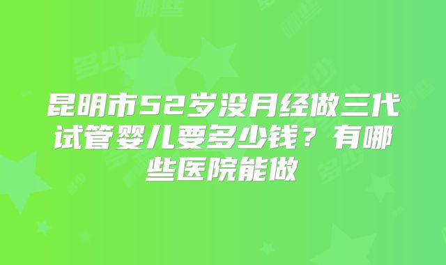 昆明市52岁没月经做三代试管婴儿要多少钱?有哪些医院能做
