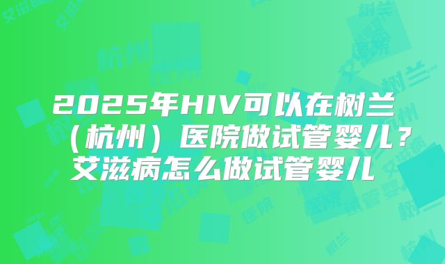 2025年HIV可以在树兰（杭州）医院做试管婴儿？艾滋病怎么做试管婴儿