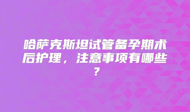 哈萨克斯坦试管备孕期术后护理,注意事项有哪些?