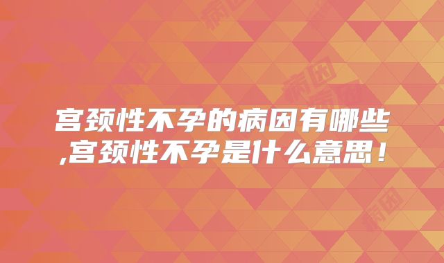 宫颈性不孕的病因有哪些,宫颈性不孕是什么意思!