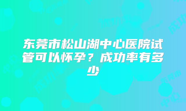 东莞市松山湖中心医院试管可以怀孕？成功率有多少