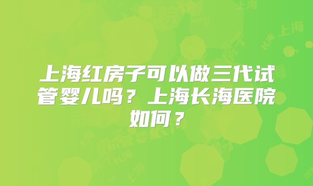 上海红房子可以做三代试管婴儿吗？上海长海医院如何？