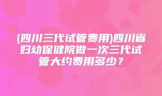 (四川三代试管费用)四川省妇幼保健院做一次三代试管大约费用多少？