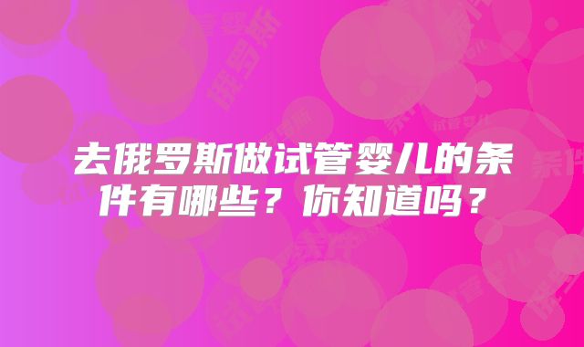 去俄罗斯做试管婴儿的条件有哪些？你知道吗？