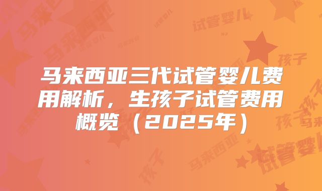 马来西亚三代试管婴儿费用解析，生孩子试管费用概览（2025年）