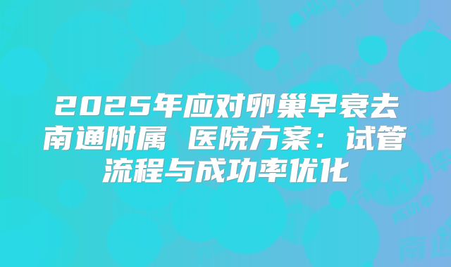 2025年应对卵巢早衰去南通附属 医院方案：试管流程与成功率优化