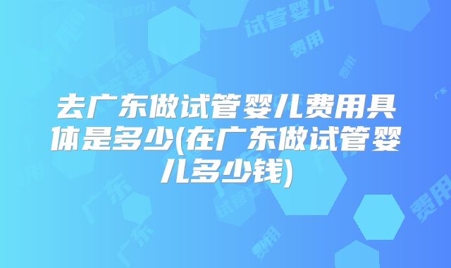 去广东做试管婴儿费用具体是多少(在广东做试管婴儿多少钱)