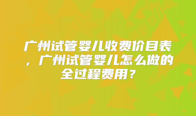 广州试管婴儿收费价目表，广州试管婴儿怎么做的全过程费用？