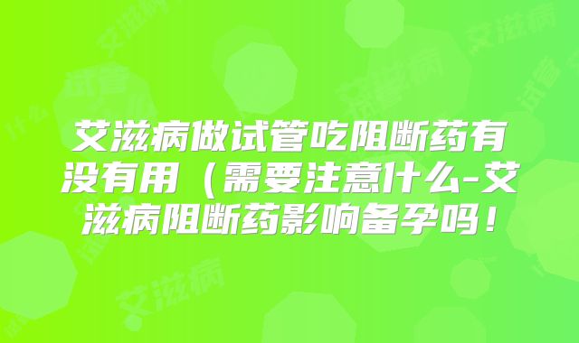 艾滋病做试管吃阻断药有没有用(需要注意什么-艾滋病阻断药影响备孕吗!