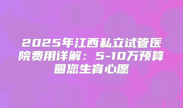 2025年江西私立试管医院费用详解：5-10万预算圆您生育心愿