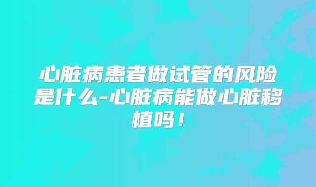 心脏病患者做试管的风险是什么-心脏病能做心脏移植吗！