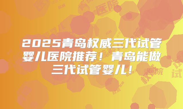 2025青岛权威三代试管婴儿医院推荐！青岛能做三代试管婴儿！