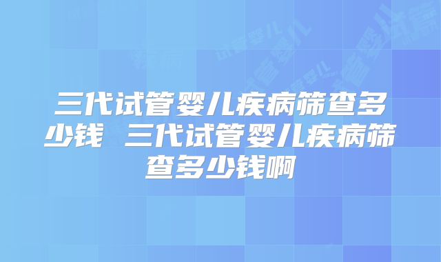 三代试管婴儿疾病筛查多少钱 三代试管婴儿疾病筛查多少钱啊
