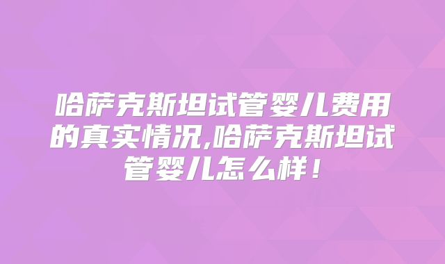 哈萨克斯坦试管婴儿费用的真实情况,哈萨克斯坦试管婴儿怎么样！