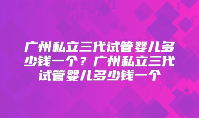 广州私立三代试管婴儿多少钱一个?广州私立三代试管婴儿多少钱一个