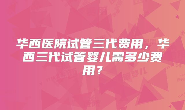 华西医院试管三代费用，华西三代试管婴儿需多少费用？