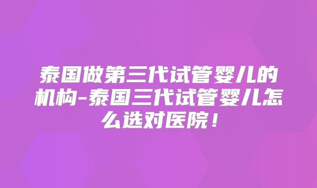 泰国做第三代试管婴儿的机构-泰国三代试管婴儿怎么选对医院！