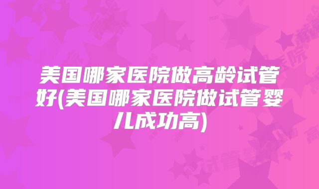 美国哪家医院做高龄试管好(美国哪家医院做试管婴儿成功高)