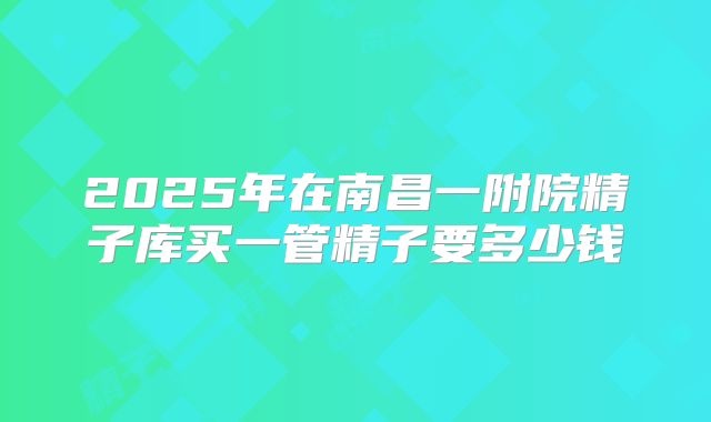 2025年在南昌一附院精子库买一管精子要多少钱