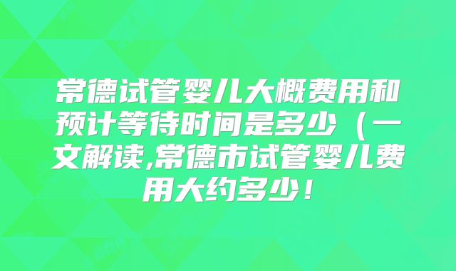 常德试管婴儿大概费用和预计等待时间是多少（一文解读,常德市试管婴儿费用大约多少！