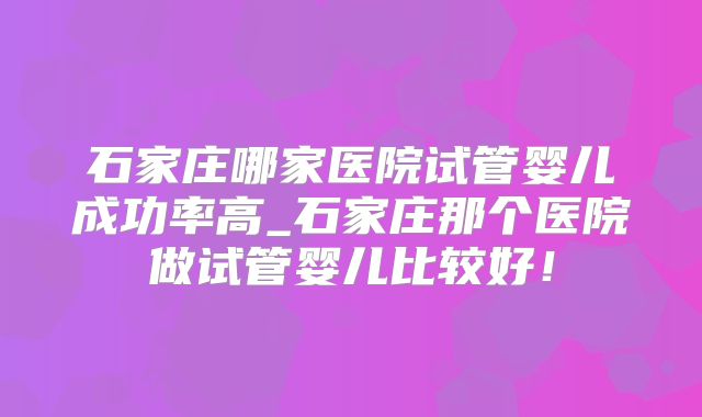 石家庄哪家医院试管婴儿成功率高_石家庄那个医院做试管婴儿比较好！