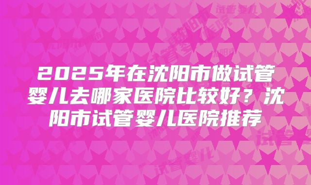 2025年在沈阳市做试管婴儿去哪家医院比较好？沈阳市试管婴儿医院推荐