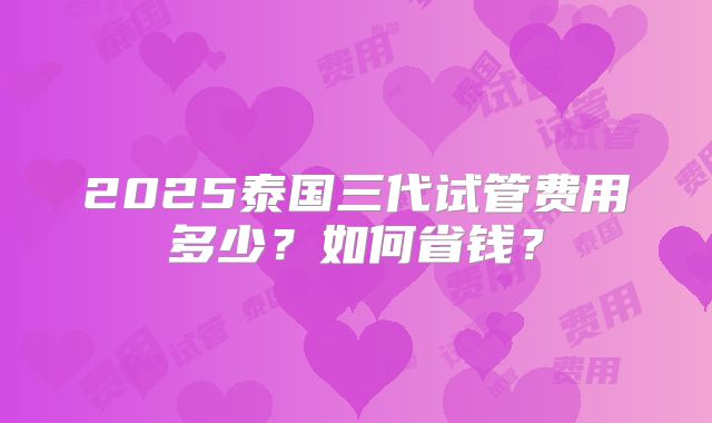 2025泰国三代试管费用多少?如何省钱?