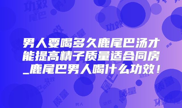 男人要喝多久鹿尾巴汤才能提高精子质量适合同房_鹿尾巴男人喝什么功效！