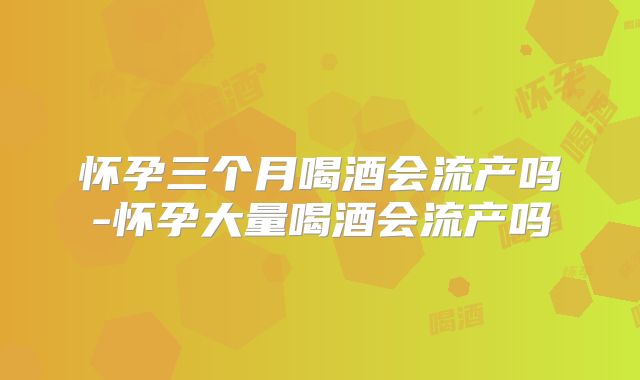 怀孕三个月喝酒会流产吗-怀孕大量喝酒会流产吗