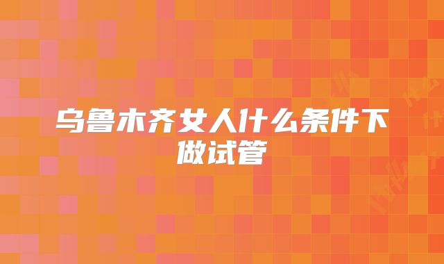 乌鲁木齐女人什么条件下做试管