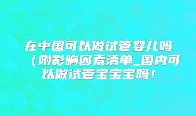 在中国可以做试管婴儿吗(附影响因素清单_国内可以做试管宝宝宝吗!