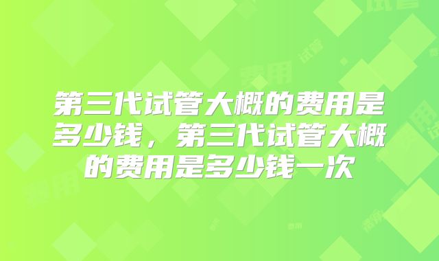 第三代试管大概的费用是多少钱,第三代试管大概的费用是多少钱一次