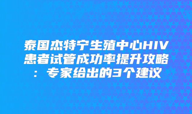 泰国杰特宁生殖中心HIV患者试管成功率提升攻略：专家给出的3个建议